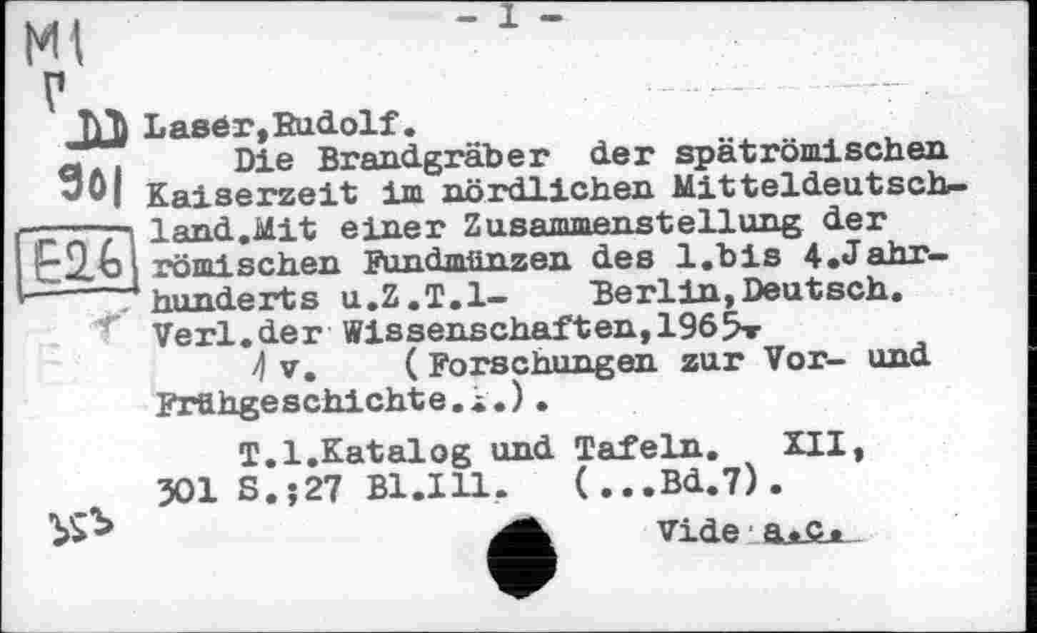 ﻿ж
ЛЛ Laser,Rudolf.
o . Die Brandgräber der spät römischen w0| Кяі serzeit im nördlichen Mitteldeutsch-г'е'ГІ land.Mit einer Zusammenstellung der i—Qn і röml sehen Fundmünzen des l.bis 4.Jahr-
—---* * 4 hunderts u.Z.T.l- Berlin,Deutsch.
f Verl.der Wissenschaften,1965»
4 V. ( Forschungen zur Vor- und Frühgeschichte.1.).

T.l.Katalog und Tafeln. XII, 301 S.j27 Bl.Ill. (...Bd.7).
vide